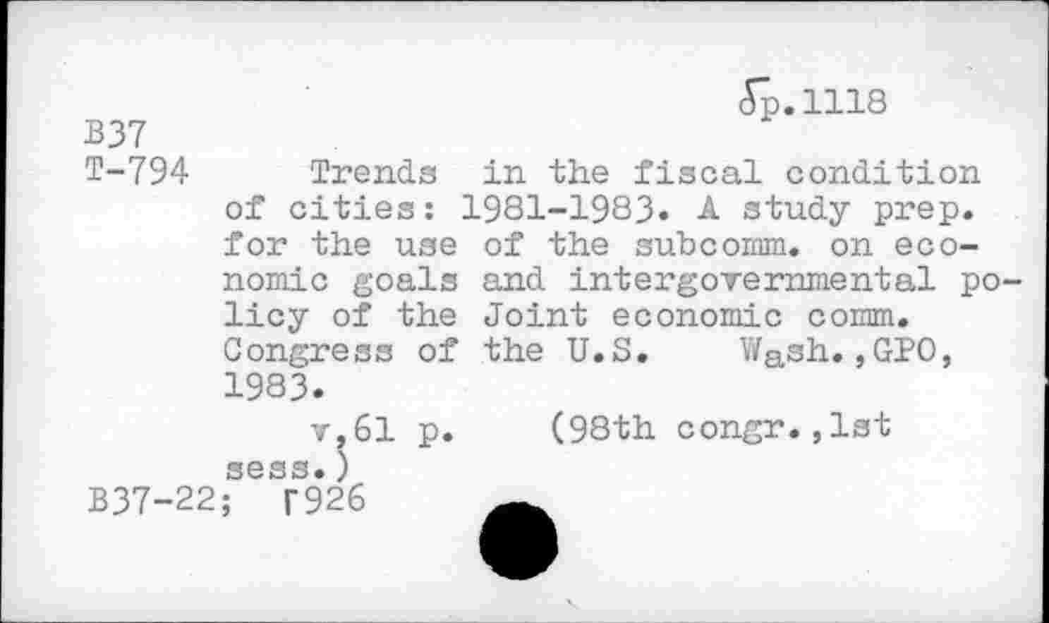 ﻿	Jp.1118
B37 T-794	Trends in the fiscal condition of cities: 1981-1983« A study prep, for the use of the subcomm. on economic goals and intergovernmental policy of the Joint economic comm. Congress of the U.S.	Wash.,GPO, 1983« v, 61 p.	(98th congr.,1st sess.)
B37-22;	T926